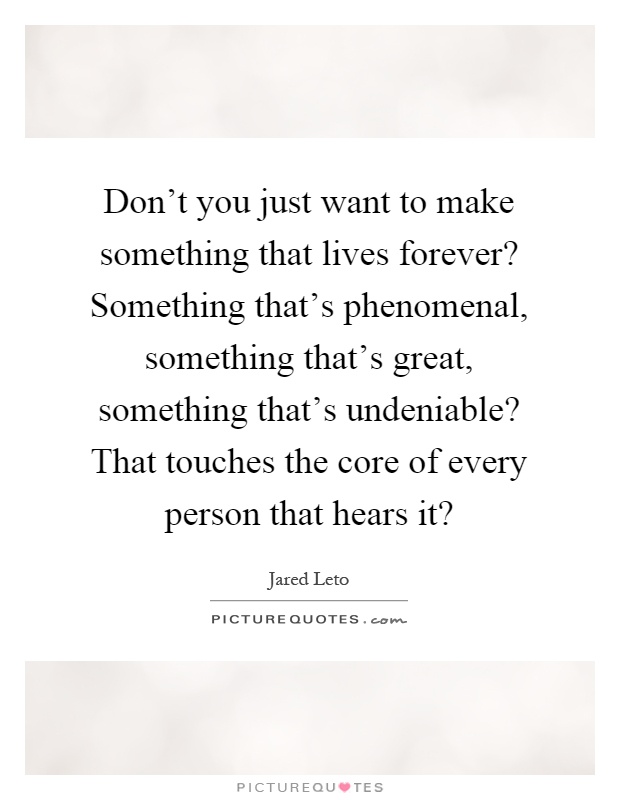 Don't you just want to make something that lives forever? Something that's phenomenal, something that's great, something that's undeniable? That touches the core of every person that hears it? Picture Quote #1