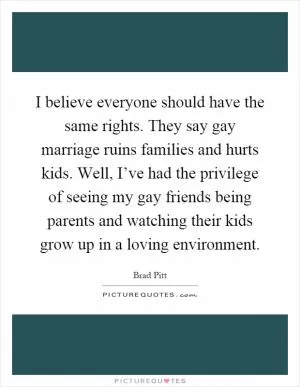 I believe everyone should have the same rights. They say gay marriage ruins families and hurts kids. Well, I’ve had the privilege of seeing my gay friends being parents and watching their kids grow up in a loving environment Picture Quote #1