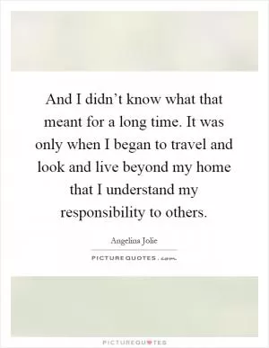 And I didn’t know what that meant for a long time. It was only when I began to travel and look and live beyond my home that I understand my responsibility to others Picture Quote #1