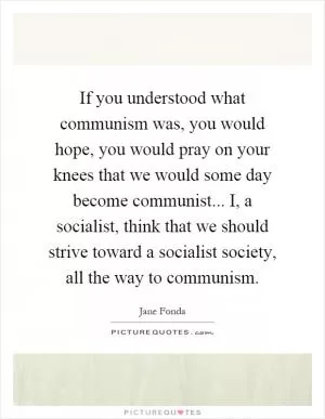 If you understood what communism was, you would hope, you would pray on your knees that we would some day become communist... I, a socialist, think that we should strive toward a socialist society, all the way to communism Picture Quote #1