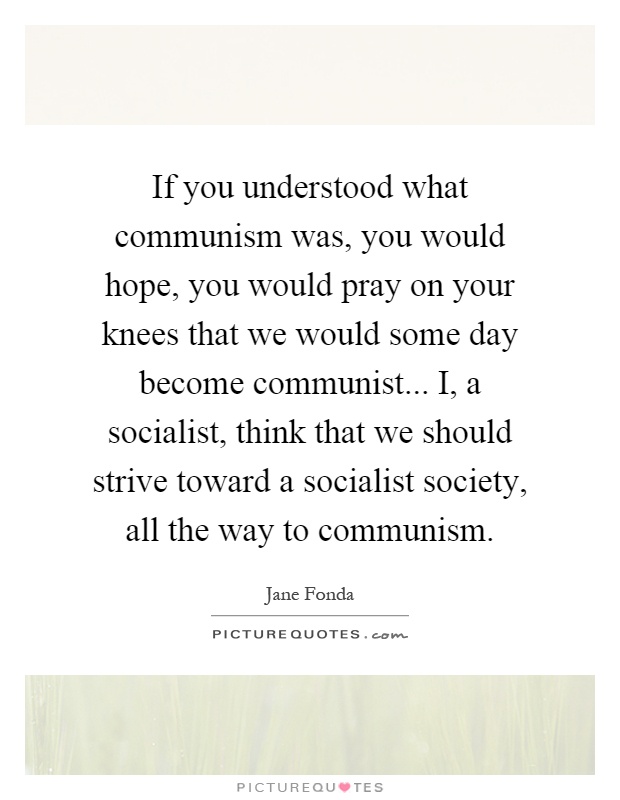 If you understood what communism was, you would hope, you would pray on your knees that we would some day become communist... I, a socialist, think that we should strive toward a socialist society, all the way to communism Picture Quote #1
