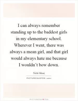 I can always remember standing up to the baddest girls in my elementary school. Wherever I went, there was always a mean girl, and that girl would always hate me because I wouldn’t bow down Picture Quote #1