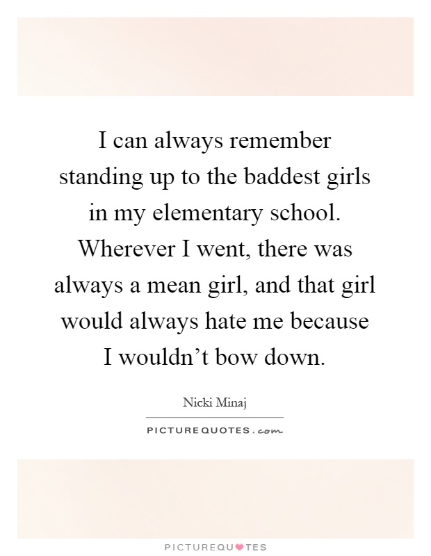 I can always remember standing up to the baddest girls in my elementary school. Wherever I went, there was always a mean girl, and that girl would always hate me because I wouldn't bow down Picture Quote #1