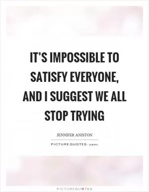 It’s impossible to satisfy everyone, and I suggest we all stop trying Picture Quote #1