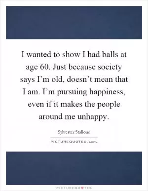 I wanted to show I had balls at age 60. Just because society says I’m old, doesn’t mean that I am. I’m pursuing happiness, even if it makes the people around me unhappy Picture Quote #1