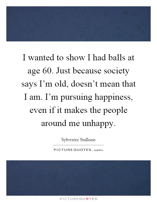I wanted to show I had balls at age 60. Just because society says I'm old, doesn't mean that I am. I'm pursuing happiness, even if it makes the people around me unhappy Picture Quote #1