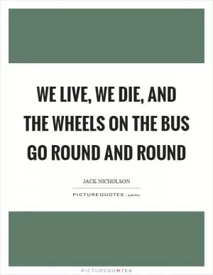 We live, we die, and the wheels on the bus go round and round Picture Quote #1