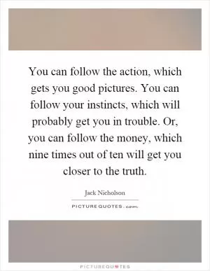 You can follow the action, which gets you good pictures. You can follow your instincts, which will probably get you in trouble. Or, you can follow the money, which nine times out of ten will get you closer to the truth Picture Quote #1