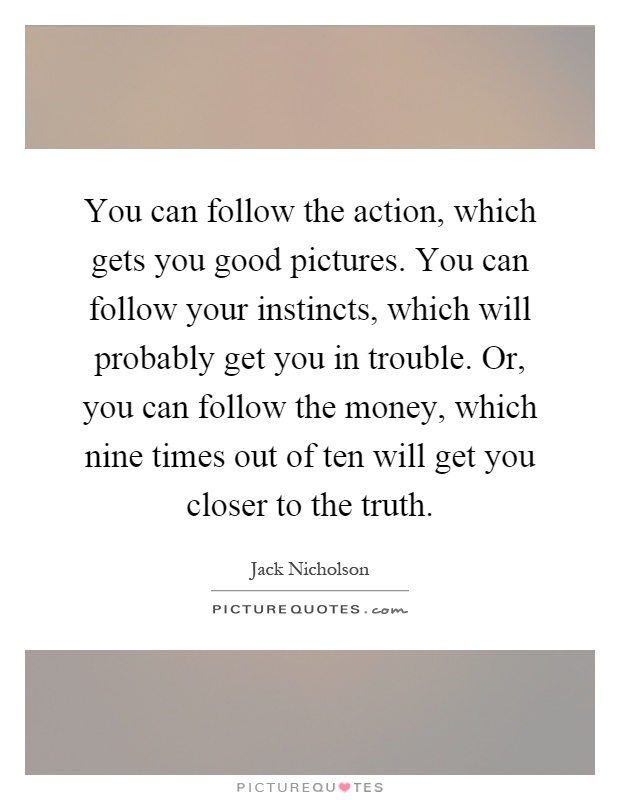 You can follow the action, which gets you good pictures. You can follow your instincts, which will probably get you in trouble. Or, you can follow the money, which nine times out of ten will get you closer to the truth Picture Quote #1