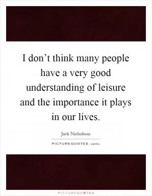 I don’t think many people have a very good understanding of leisure and the importance it plays in our lives Picture Quote #1