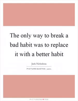 The only way to break a bad habit was to replace it with a better habit Picture Quote #1