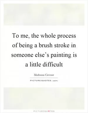 To me, the whole process of being a brush stroke in someone else’s painting is a little difficult Picture Quote #1