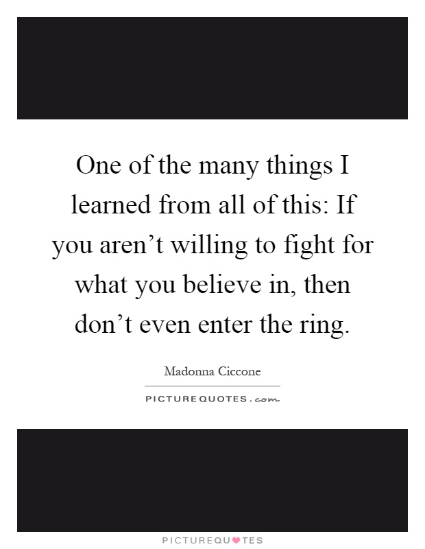 One of the many things I learned from all of this: If you aren't willing to fight for what you believe in, then don't even enter the ring Picture Quote #1