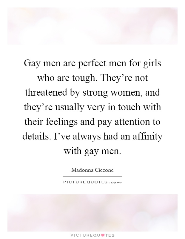 Gay men are perfect men for girls who are tough. They're not threatened by strong women, and they're usually very in touch with their feelings and pay attention to details. I've always had an affinity with gay men Picture Quote #1
