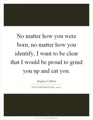 No matter how you were born, no matter how you identify, I want to be clear that I would be proud to grind you up and eat you Picture Quote #1