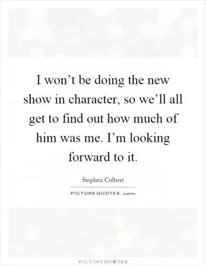 I won’t be doing the new show in character, so we’ll all get to find out how much of him was me. I’m looking forward to it Picture Quote #1