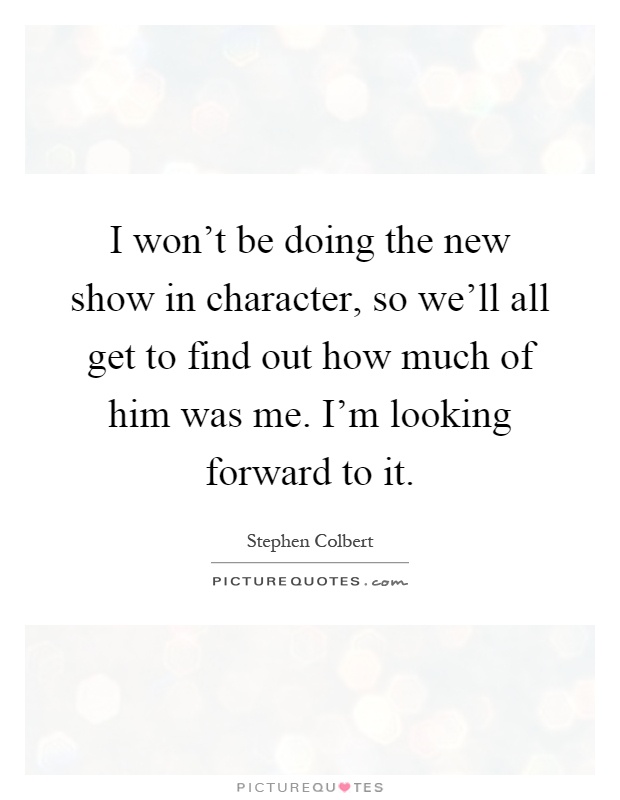 I won't be doing the new show in character, so we'll all get to find out how much of him was me. I'm looking forward to it Picture Quote #1