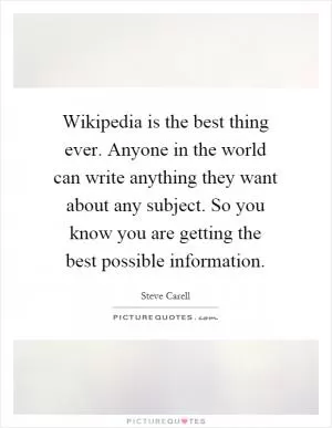 Wikipedia is the best thing ever. Anyone in the world can write anything they want about any subject. So you know you are getting the best possible information Picture Quote #1