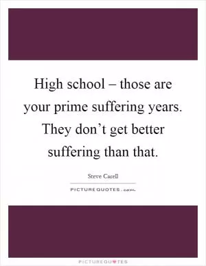 High school – those are your prime suffering years. They don’t get better suffering than that Picture Quote #1