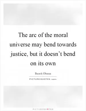 The arc of the moral universe may bend towards justice, but it doesn’t bend on its own Picture Quote #1