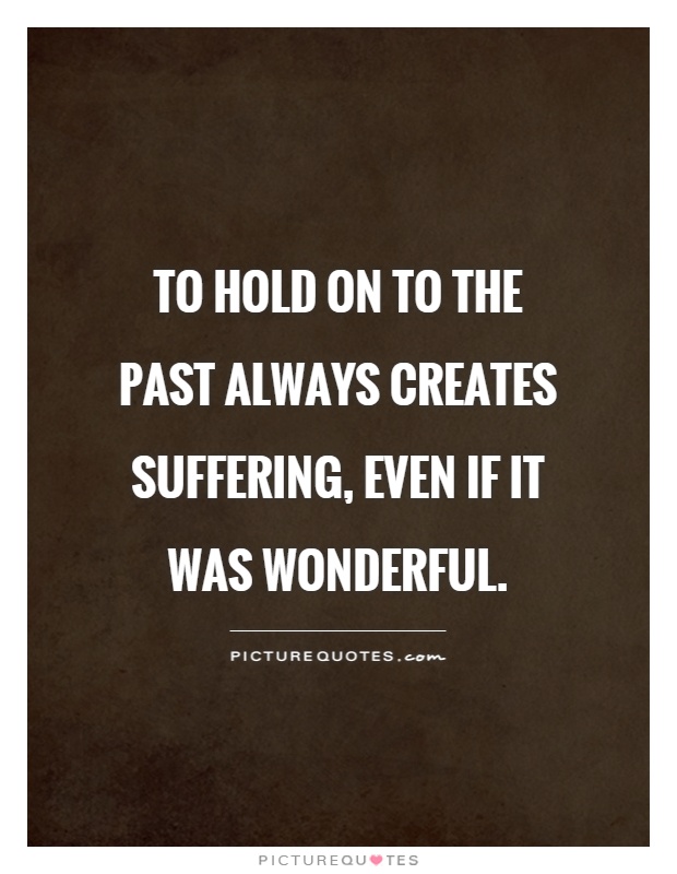 To hold on to the past always creates suffering, even if it was wonderful Picture Quote #1