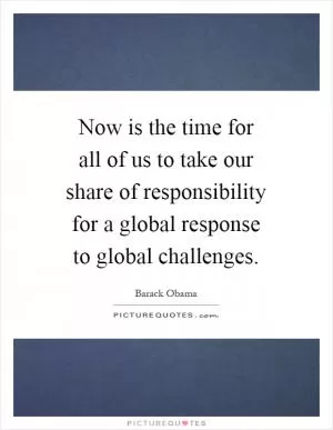 Now is the time for all of us to take our share of responsibility for a global response to global challenges Picture Quote #1