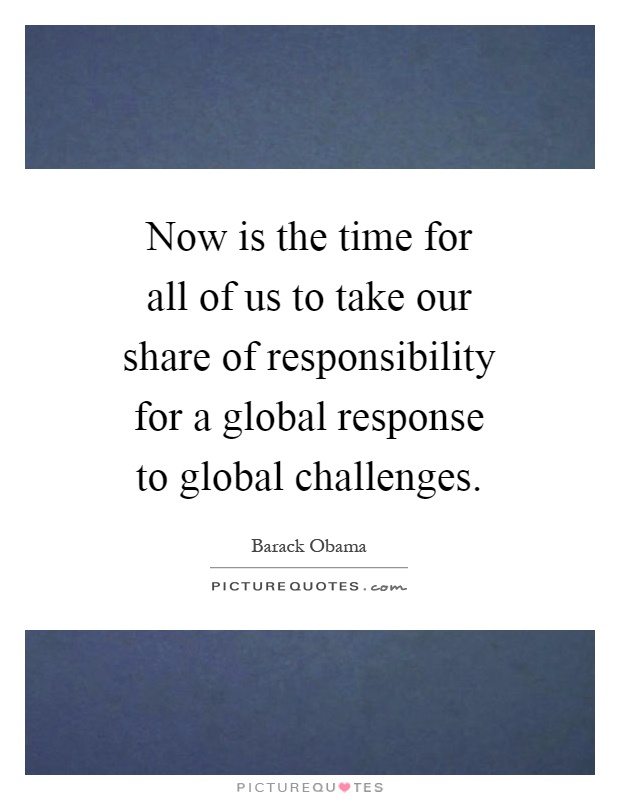 Now is the time for all of us to take our share of responsibility for a global response to global challenges Picture Quote #1