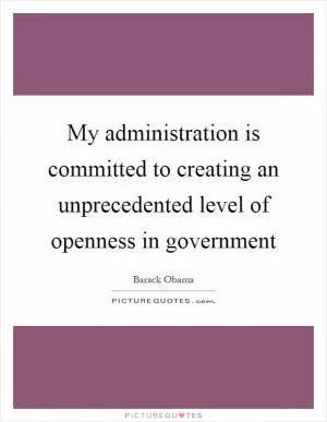 My administration is committed to creating an unprecedented level of openness in government Picture Quote #1