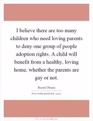 I believe there are too many children who need loving parents to deny one group of people adoption rights. A child will benefit from a healthy, loving home, whether the parents are gay or not Picture Quote #1
