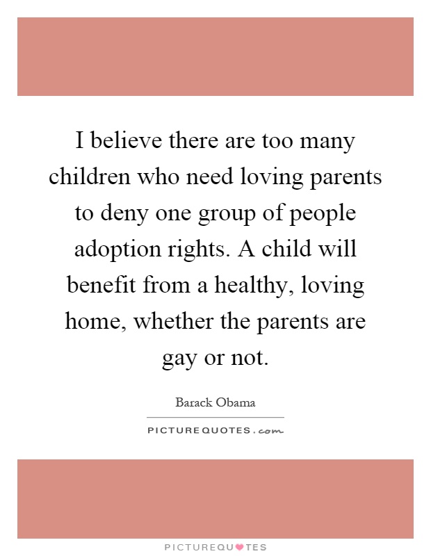 I believe there are too many children who need loving parents to deny one group of people adoption rights. A child will benefit from a healthy, loving home, whether the parents are gay or not Picture Quote #1