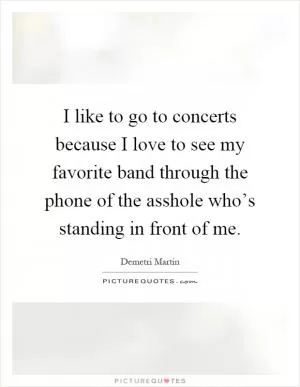 I like to go to concerts because I love to see my favorite band through the phone of the asshole who’s standing in front of me Picture Quote #1