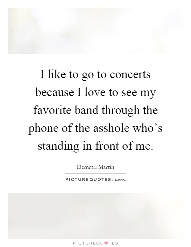 I like to go to concerts because I love to see my favorite band through the phone of the asshole who's standing in front of me Picture Quote #1