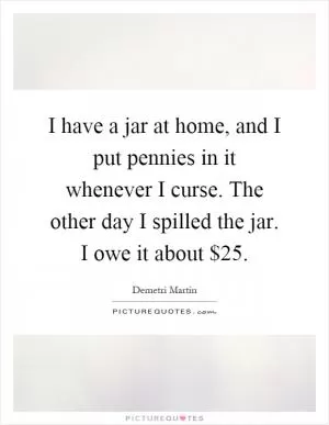 I have a jar at home, and I put pennies in it whenever I curse. The other day I spilled the jar. I owe it about $25 Picture Quote #1