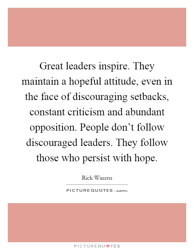 Great leaders inspire. They maintain a hopeful attitude, even in the face of discouraging setbacks, constant criticism and abundant opposition. People don't follow discouraged leaders. They follow those who persist with hope Picture Quote #1