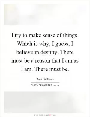 I try to make sense of things. Which is why, I guess, I believe in destiny. There must be a reason that I am as I am. There must be Picture Quote #1