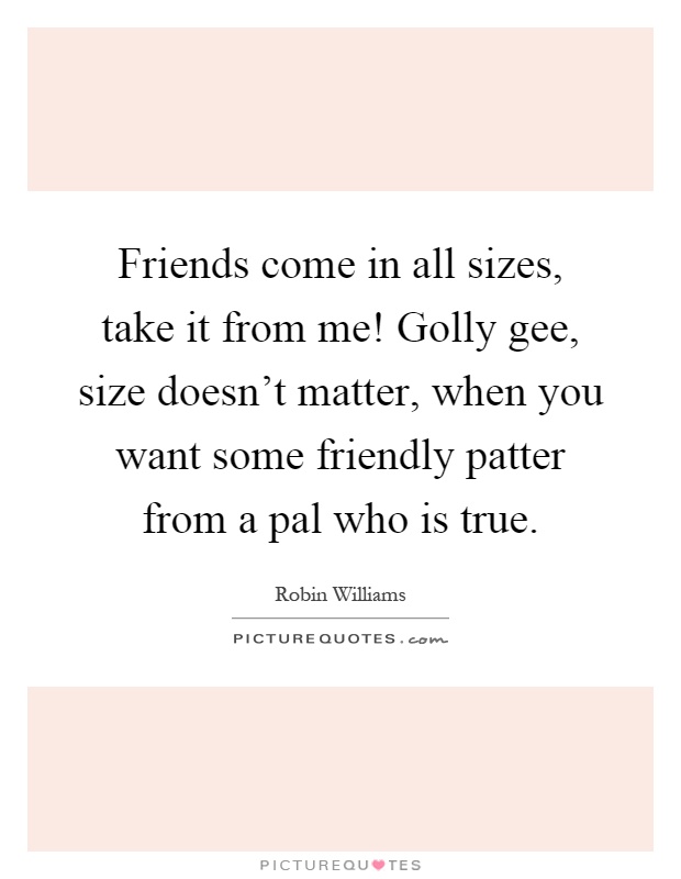 Friends come in all sizes, take it from me! Golly gee, size doesn't matter, when you want some friendly patter from a pal who is true Picture Quote #1