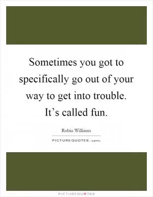 Sometimes you got to specifically go out of your way to get into trouble. It’s called fun Picture Quote #1