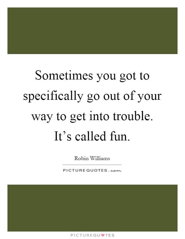Sometimes you got to specifically go out of your way to get into trouble. It's called fun Picture Quote #1