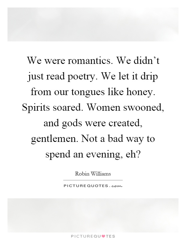 We were romantics. We didn't just read poetry. We let it drip from our tongues like honey. Spirits soared. Women swooned, and gods were created, gentlemen. Not a bad way to spend an evening, eh? Picture Quote #1