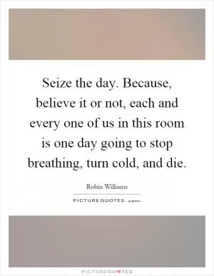 Seize the day. Because, believe it or not, each and every one of us in this room is one day going to stop breathing, turn cold, and die Picture Quote #1