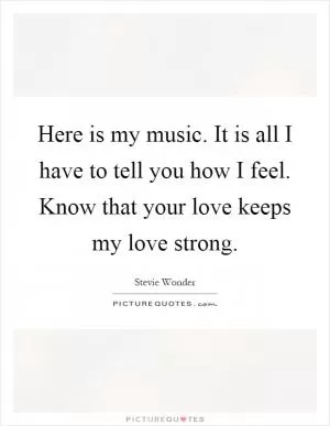 Here is my music. It is all I have to tell you how I feel. Know that your love keeps my love strong Picture Quote #1