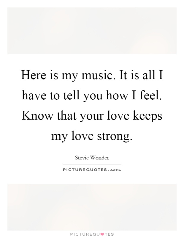 Here is my music. It is all I have to tell you how I feel. Know that your love keeps my love strong Picture Quote #1