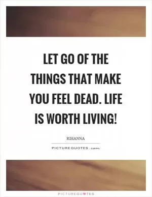 Let go of the things that make you feel dead. Life is worth living! Picture Quote #1