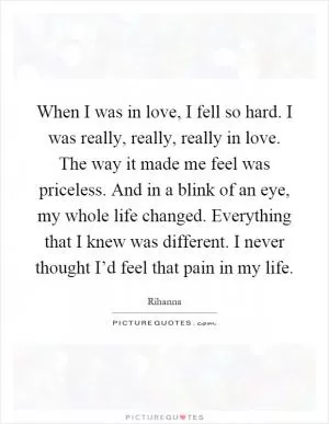 When I was in love, I fell so hard. I was really, really, really in love. The way it made me feel was priceless. And in a blink of an eye, my whole life changed. Everything that I knew was different. I never thought I’d feel that pain in my life Picture Quote #1