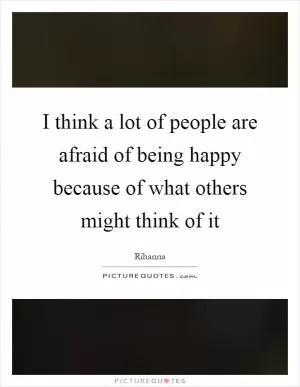 I think a lot of people are afraid of being happy because of what others might think of it Picture Quote #1