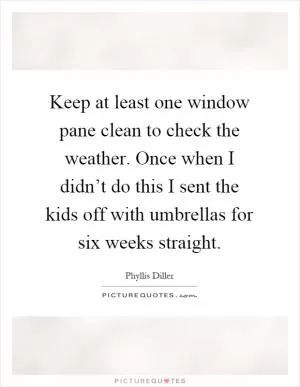 Keep at least one window pane clean to check the weather. Once when I didn’t do this I sent the kids off with umbrellas for six weeks straight Picture Quote #1