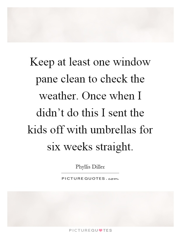 Keep at least one window pane clean to check the weather. Once when I didn't do this I sent the kids off with umbrellas for six weeks straight Picture Quote #1
