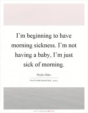 I’m beginning to have morning sickness. I’m not having a baby, I’m just sick of morning Picture Quote #1