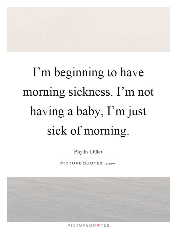 I'm beginning to have morning sickness. I'm not having a baby, I'm just sick of morning Picture Quote #1