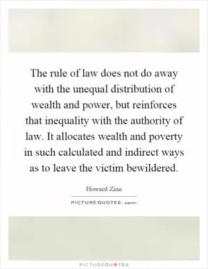 The rule of law does not do away with the unequal distribution of wealth and power, but reinforces that inequality with the authority of law. It allocates wealth and poverty in such calculated and indirect ways as to leave the victim bewildered Picture Quote #1